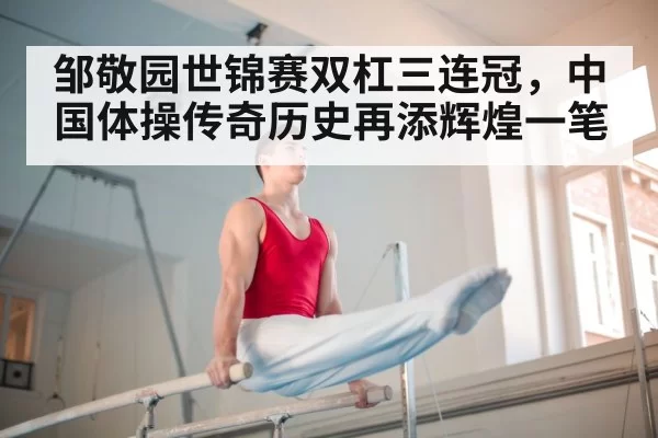 邹敬园世锦赛双杠三连冠,中国体操传奇历史再添辉煌一笔